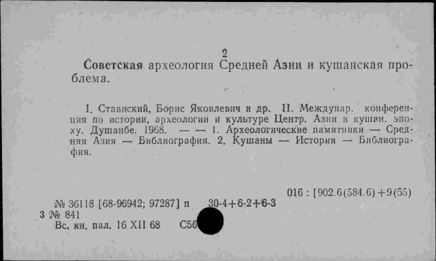 ﻿2
Советская археология Средней Азии и кушанская проблема.
I. Ставиский, Борис Яковлевич и др. II. Междунар. конференция по истории, археологии и культуре Центр. Азии в кушан, эпоху. Душанбе. 1968.------1. Археологические памятники — Сред-
няя Азия — Библиография. 2. Кушаны — История — Библиография.
№ 36118 [68-96942; 97287] п
3 № 841
Вс. кн. пал. 16 XII 68 С5
10-4+6-2+6-3
016 : [902.6(584.6)+9(55)